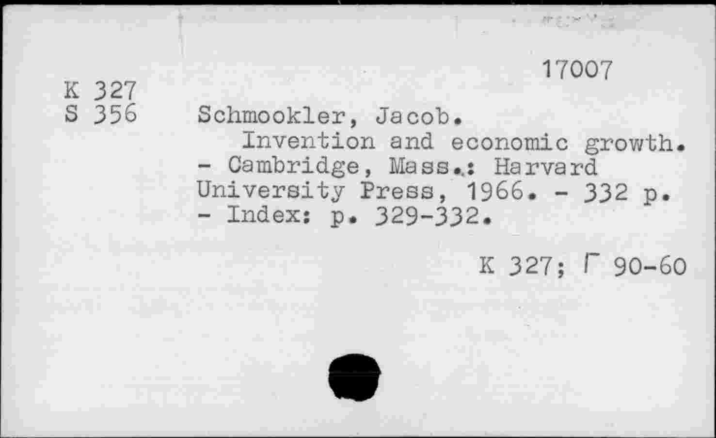 ﻿K 327
S 356
17007
Schmookler, Jacob.
Invention and economic growth.
-	Cambridge, Mass.,: Harvard University Press, 1966. - 332 p.
-	Index: p. 329-332.
K 327; T 90-60